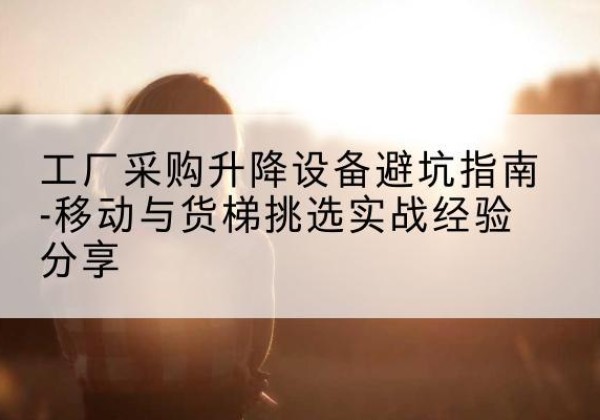 通道移动式升降机怎么选-工厂采购升降设备避坑指南-移动与货梯挑选实战经验分享