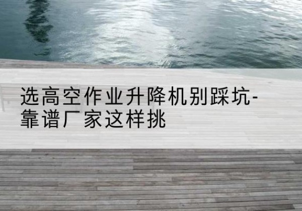 通道剪叉式升降机厂家-选高空作业升降机别踩坑-靠谱厂家这样挑